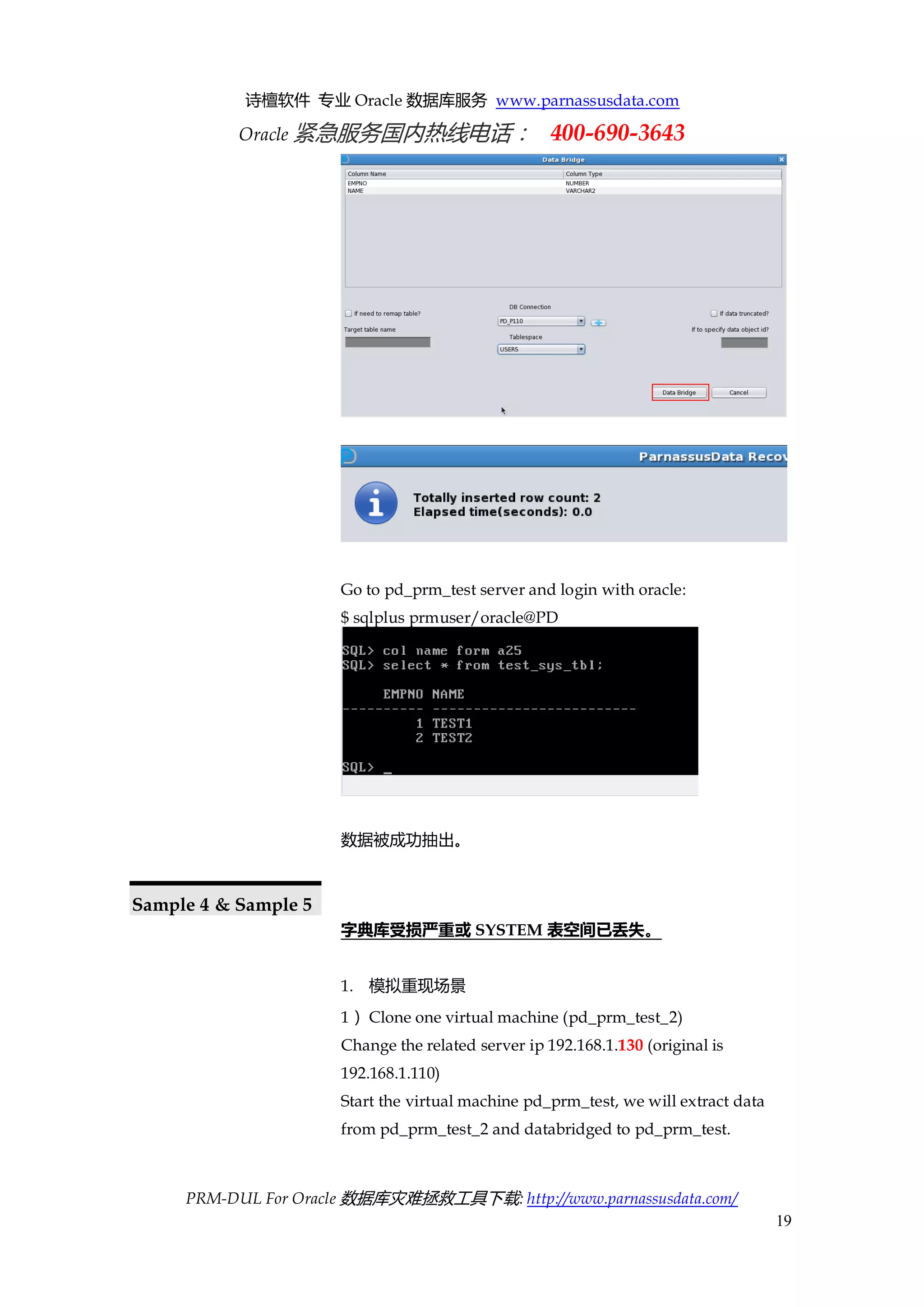 诗檀软件 专业 Oracle 数据库服务 www.parnassusdata.com 
Oracle 紧急服务国内热线电话： 400-690-3643 
PRM-DUL For Oracle 数据库灾难拯救工具下载: http://www.parnassusdata.com/ 
19 
Go to pd_prm_test server and login with oracle: 
$ sqlplus prmuser/oracle@PD 
数据被成功抽出。 
Sample 4 & Sample 5 
字典库受损严重或SYSTEM表空间已丢失。 
1. 模拟重现场景 
1） Clone one virtual machine (pd_prm_test_2) 
Change the related server ip 192.168.1.130 (original is 192.168.1.110) 
Start the virtual machine pd_prm_test, we will extract data from pd_prm_test_2 and databridged to pd_prm_test.  