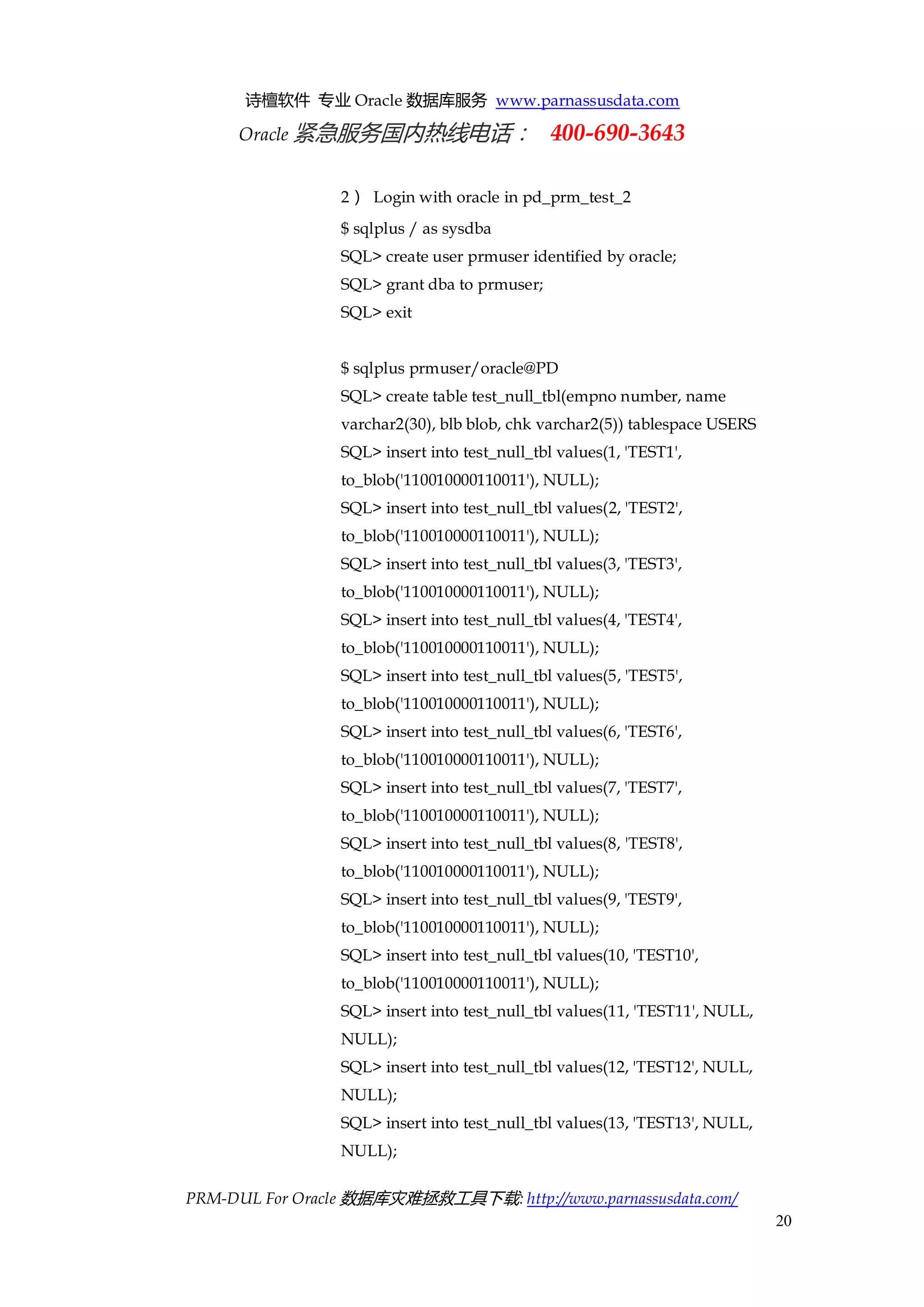 诗檀软件 专业 Oracle 数据库服务 www.parnassusdata.com 
Oracle 紧急服务国内热线电话： 400-690-3643 
PRM-DUL For Oracle 数据库灾难拯救工具下载: http://www.parnassusdata.com/ 
20 
2） Login with oracle in pd_prm_test_2 
$ sqlplus / as sysdba 
SQL> create user prmuser identified by oracle; 
SQL> grant dba to prmuser; 
SQL> exit 
$ sqlplus prmuser/oracle@PD 
SQL> create table test_null_tbl(empno number, name varchar2(30), blb blob, chk varchar2(5)) tablespace USERS 
SQL> insert into test_null_tbl values(1, 'TEST1', to_blob('110010000110011'), NULL); 
SQL> insert into test_null_tbl values(2, 'TEST2', to_blob('110010000110011'), NULL); 
SQL> insert into test_null_tbl values(3, 'TEST3', to_blob('110010000110011'), NULL); 
SQL> insert into test_null_tbl values(4, 'TEST4', to_blob('110010000110011'), NULL); 
SQL> insert into test_null_tbl values(5, 'TEST5', to_blob('110010000110011'), NULL); 
SQL> insert into test_null_tbl values(6, 'TEST6', to_blob('110010000110011'), NULL); 
SQL> insert into test_null_tbl values(7, 'TEST7', to_blob('110010000110011'), NULL); 
SQL> insert into test_null_tbl values(8, 'TEST8', to_blob('110010000110011'), NULL); 
SQL> insert into test_null_tbl values(9, 'TEST9', to_blob('110010000110011'), NULL); 
SQL> insert into test_null_tbl values(10, 'TEST10', to_blob('110010000110011'), NULL); 
SQL> insert into test_null_tbl values(11, 'TEST11', NULL, NULL); 
SQL> insert into test_null_tbl values(12, 'TEST12', NULL, NULL); 
SQL> insert into test_null_tbl values(13, 'TEST13', NULL, NULL);  