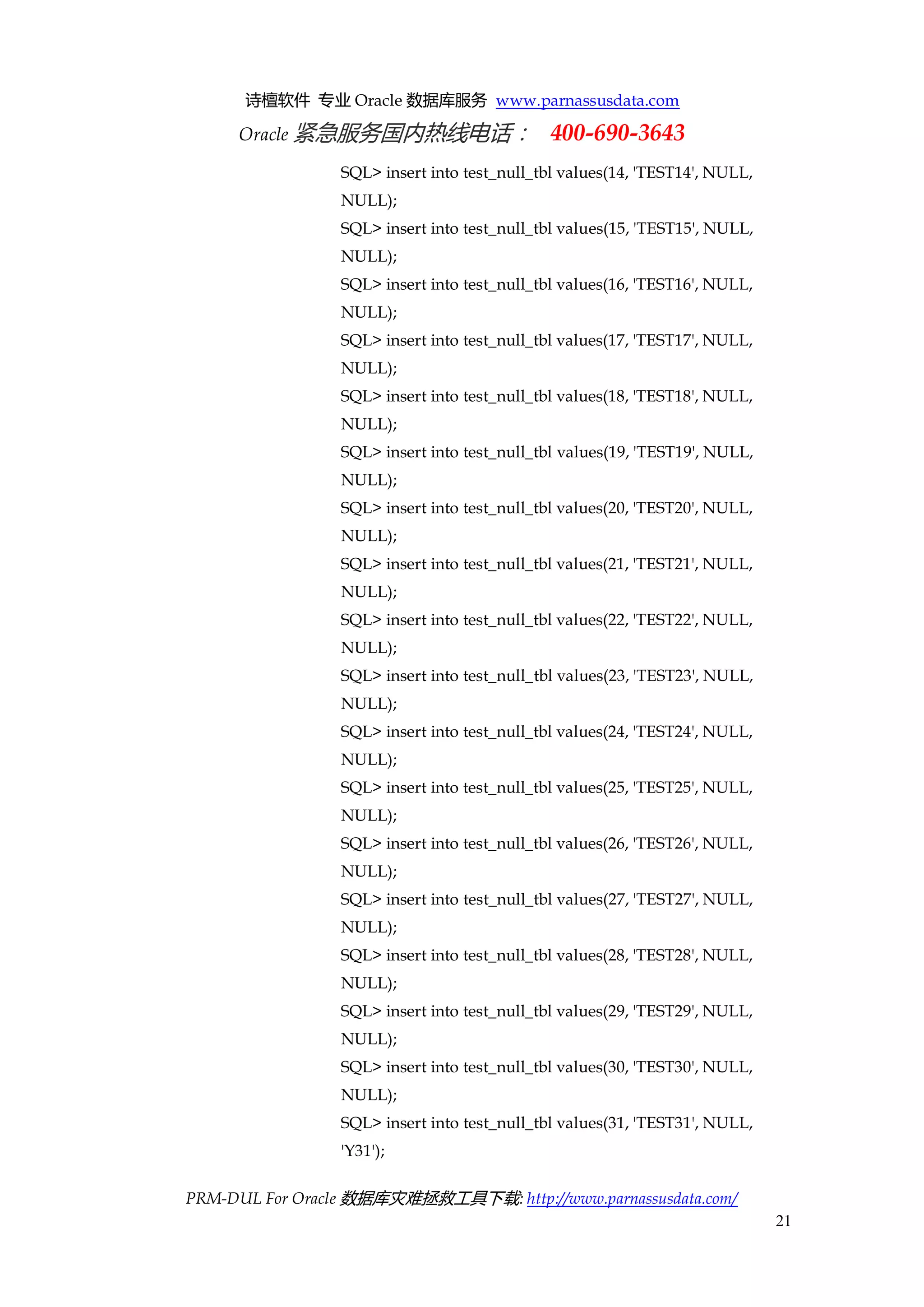 诗檀软件 专业 Oracle 数据库服务 www.parnassusdata.com 
Oracle 紧急服务国内热线电话： 400-690-3643 
PRM-DUL For Oracle 数据库灾难拯救工具下载: http://www.parnassusdata.com/ 
21 
SQL> insert into test_null_tbl values(14, 'TEST14', NULL, NULL); 
SQL> insert into test_null_tbl values(15, 'TEST15', NULL, NULL); 
SQL> insert into test_null_tbl values(16, 'TEST16', NULL, NULL); 
SQL> insert into test_null_tbl values(17, 'TEST17', NULL, NULL); 
SQL> insert into test_null_tbl values(18, 'TEST18', NULL, NULL); 
SQL> insert into test_null_tbl values(19, 'TEST19', NULL, NULL); 
SQL> insert into test_null_tbl values(20, 'TEST20', NULL, NULL); 
SQL> insert into test_null_tbl values(21, 'TEST21', NULL, NULL); 
SQL> insert into test_null_tbl values(22, 'TEST22', NULL, NULL); 
SQL> insert into test_null_tbl values(23, 'TEST23', NULL, NULL); 
SQL> insert into test_null_tbl values(24, 'TEST24', NULL, NULL); 
SQL> insert into test_null_tbl values(25, 'TEST25', NULL, NULL); 
SQL> insert into test_null_tbl values(26, 'TEST26', NULL, NULL); 
SQL> insert into test_null_tbl values(27, 'TEST27', NULL, NULL); 
SQL> insert into test_null_tbl values(28, 'TEST28', NULL, NULL); 
SQL> insert into test_null_tbl values(29, 'TEST29', NULL, NULL); 
SQL> insert into test_null_tbl values(30, 'TEST30', NULL, NULL); 
SQL> insert into test_null_tbl values(31, 'TEST31', NULL, 'Y31');  