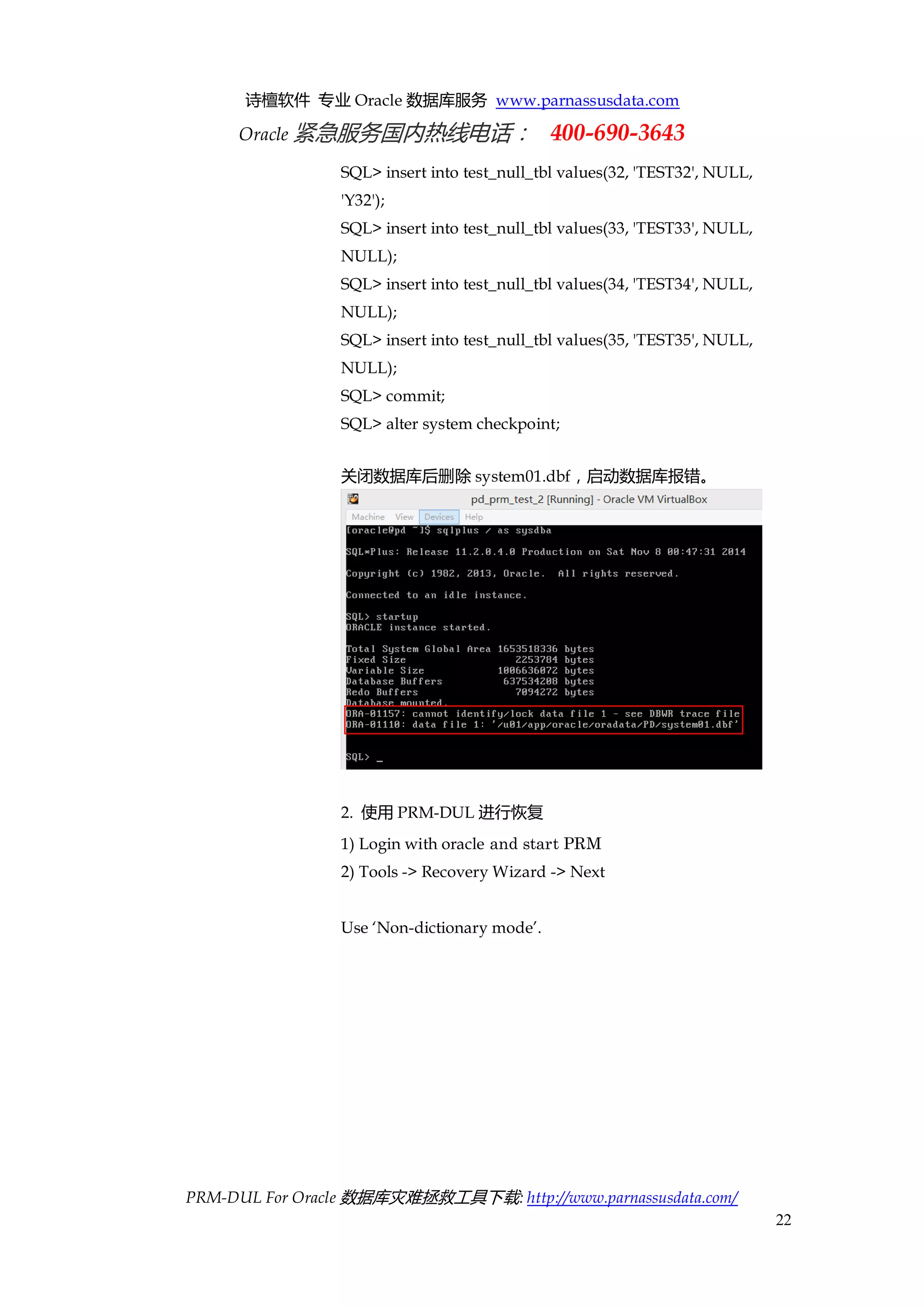 诗檀软件 专业 Oracle 数据库服务 www.parnassusdata.com 
Oracle 紧急服务国内热线电话： 400-690-3643 
PRM-DUL For Oracle 数据库灾难拯救工具下载: http://www.parnassusdata.com/ 
22 
SQL> insert into test_null_tbl values(32, 'TEST32', NULL, 'Y32'); 
SQL> insert into test_null_tbl values(33, 'TEST33', NULL, NULL); 
SQL> insert into test_null_tbl values(34, 'TEST34', NULL, NULL); 
SQL> insert into test_null_tbl values(35, 'TEST35', NULL, NULL); 
SQL> commit; 
SQL> alter system checkpoint; 
关闭数据库后删除system01.dbf，启动数据库报错。 
2. 使用PRM-DUL进行恢复 
1) Login with oracle and start PRM 
2) Tools -> Recovery Wizard -> Next 
Use ‘Non-dictionary mode’.  
