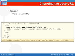Changing the base URL

       •  <base>
             -  Valid for (X)HTML



 <html xmlns="http://www.w3.org/1999/xhtml">
   <head>
     <base href="http://www.example.org/jo/blog" />
     <title property="http://purl.org/dc/terms/title">Jo's Blog</title>
   </head>
   <body>
     ...
   </body>
 </html>
 <http://www.example.org/jo/blog> <http://purl.org/dc/terms/title> “Jo’s Blog” .




© Raúl García Castro                                    ORCO 2013. 8 February 2013   10
 