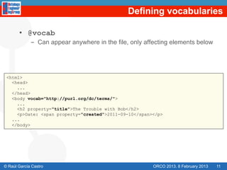 Defining vocabularies

       •  @vocab
             -  Can appear anywhere in the file, only affecting elements below




 <html>
   <head>
     ...
   </head>
   <body vocab="http://purl.org/dc/terms/">
     ...
     <h2 property="title">The Trouble with Bob</h2>
     <p>Date: <span property="created">2011-09-10</span></p>
   ...
   </body>




© Raúl García Castro                                    ORCO 2013. 8 February 2013   11
 