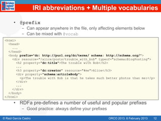 IRI abbreviations + Multiple vocabularies

       •  @prefix
             -  Can appear anywhere in the file, only affecting elements below
             -  Can be mixed with @vocab
 <html>
   <head>
     ...
   </head>
   <body prefix="dc: http://purl.org/dc/terms/ schema: http://schema.org/">
     <div resource="/alice/posts/trouble_with_bob" typeof="schema:BlogPosting">
        <h2 property="dc:title">The trouble with Bob</h2>
        ...
        <h3 property="dc:creator" resource="#me">Alice</h3>
        <div property="schema:articleBody">
          <p>The trouble with Bob is that he takes much better photos than me:</p>
        </div>
        ...
     </div>
   </body>
 </html>

       •  RDFa pre-defines a number of useful and popular prefixes
             -  Good practice: always define your prefixes

© Raúl García Castro                                         ORCO 2013. 8 February 2013   12
 