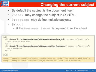 Changing the current subject
       •    By default the subject is the document itself
       •    <base> may change the subject in (X)HTML
       •    @resource may define multiple subjects
       •    @about
             -  Unlike @resource, @about is only used to set the subject


 <ul>
   <li about="http://example.com/alice/posts/trouble_bob" property="dc:title">
      The trouble with Bob
   </li>
   <li about="http://example.com/alice/posts/jos_barbecue" property=”dc:title">
      Jo's Barbecue
   </li>
   ...
 </ul>
 <http://example.com/alice/posts/trouble_bob> dc:title “The trouble with Bob” .
 <http://example.com/alice/posts/jos_barbecue> cd:title “Jo’s Barbecue” .




© Raúl García Castro                                    ORCO 2013. 8 February 2013   19
 