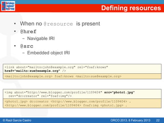 Defining resources

       •  When no @resource is present
       •  @href
             -  Navigable IRI
       •  @src
             -  Embedded object IRI


 <link about="mailto:john@example.org" rel="foaf:knows"
 href="mailto:sue@example.org" />
 <mailto:john@example.org> foaf:knows <mailto:sue@example.org>




 <img about="http://www.blogger.com/profile/1109404" src="photo1.jpg"
   rev="dc:creator" rel="foaf:img"/>
 <photo1.jpg> dc:creator <http://www.blogger.com/profile/1109404> .
 <http://www.blogger.com/profile/1109404> foaf:img <photo1.jpg> .



© Raúl García Castro                                      ORCO 2013. 8 February 2013   22
 