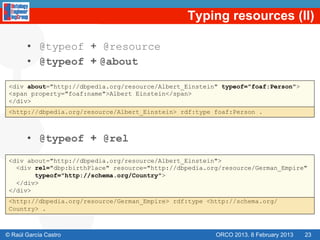 Typing resources (II)

       •  @typeof + @resource
       •  @typeof + @about

 <div about="http://dbpedia.org/resource/Albert_Einstein" typeof="foaf:Person">
 <span property="foaf:name">Albert Einstein</span>
 </div>
 <http://dbpedia.org/resource/Albert_Einstein> rdf:type foaf:Person .



       •  @typeof + @rel
 <div about="http://dbpedia.org/resource/Albert_Einstein">
   <div rel="dbp:birthPlace" resource="http://dbpedia.org/resource/German_Empire"
        typeof="http://schema.org/Country">
   </div>
 </div>
 <http://dbpedia.org/resource/German_Empire> rdf:type <http://schema.org/
 Country> .



© Raúl García Castro                                    ORCO 2013. 8 February 2013   23
 