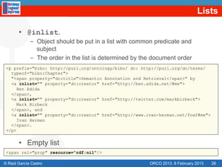Lists

       •  @inlist.
             -  Object should be put in a list with common predicate and
                subject
             -  The order in the list is determined by the document order
 <p prefix="bibo: http://purl.org/ontology/bibo/ dc: http://purl.org/dc/terms/
   typeof="bibo:Chapter">
   "<span property="dc:title">Semantic Annotation and Retrieval</span>" by
   <a inlist="" property="dc:creator" href="http://ben.adida.net/#me">
      Ben Adida
   </span>,
   <a inlist="" property="dc:creator" href="http://twitter.com/markbirbeck">
      Mark Birbeck
   </span>, and
   <a inlist="" property="dc:creator" href="http://www.ivan-herman.net/foaf#me">
      Ivan Herman
   </span>.
 </p>


       •  Empty list
 <span rel="prop" resource="rdf:nil"/>

© Raúl García Castro                                     ORCO 2013. 8 February 2013   26
 