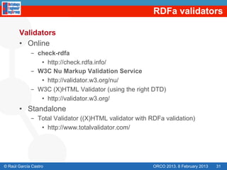 RDFa validators

       Validators
       •  Online
             -  check-rdfa
                 •  http://check.rdfa.info/
             -  W3C Nu Markup Validation Service
                 •  http://validator.w3.org/nu/
             -  W3C (X)HTML Validator (using the right DTD)
                 •  http://validator.w3.org/
       •  Standalone
             -  Total Validator ((X)HTML validator with RDFa validation)
                 •  http://www.totalvalidator.com/




© Raúl García Castro                                    ORCO 2013. 8 February 2013   31
 