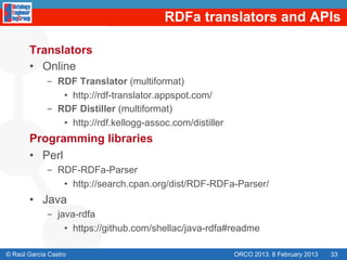 RDFa translators and APIs

       Translators
       •  Online
             -  RDF Translator (multiformat)
                 •  http://rdf-translator.appspot.com/
             -  RDF Distiller (multiformat)
                 •  http://rdf.kellogg-assoc.com/distiller
       Programming libraries
       •  Perl
             -  RDF-RDFa-Parser
                 •  http://search.cpan.org/dist/RDF-RDFa-Parser/
       •  Java
             -  java-rdfa
                  •  https://github.com/shellac/java-rdfa#readme

© Raúl García Castro                                         ORCO 2013. 8 February 2013   33
 