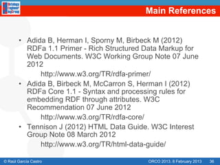 Main References


       •  Adida B, Herman I, Sporny M, Birbeck M (2012)
          RDFa 1.1 Primer - Rich Structured Data Markup for
          Web Documents. W3C Working Group Note 07 June
          2012
              http://www.w3.org/TR/rdfa-primer/
       •  Adida B, Birbeck M, McCarron S, Herman I (2012)
          RDFa Core 1.1 - Syntax and processing rules for
          embedding RDF through attributes. W3C
          Recommendation 07 June 2012
              http://www.w3.org/TR/rdfa-core/
       •  Tennison J (2012) HTML Data Guide. W3C Interest
          Group Note 08 March 2012
              http://www.w3.org/TR/html-data-guide/

© Raúl García Castro                        ORCO 2013. 8 February 2013   36
 