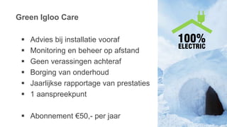 Green Igloo Care
 Advies bij installatie vooraf
 Monitoring en beheer op afstand
 Geen verassingen achteraf
 Borging van onderhoud
 Jaarlijkse rapportage van prestaties
 1 aanspreekpunt
 Abonnement €50,- per jaar
 