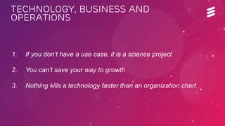 EAB-14:060658 Uen | Broadband World Forum | Amsterdam | Oct 2014 | Commercial in confidence | © Ericsson AB 2014 
1. If you don’t have a use case, it is a science project 
2. You can’t save your way to growth 
3. Nothing kills a technology faster than an organization chart 
Technology, business and 
operations 
 