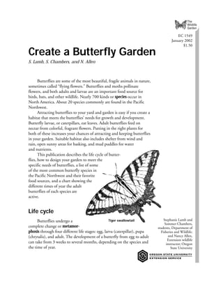 The
                                                                                                     Wildlife
                                                                                                     Garden

                                                                                             EC 1549
                                                                                         January 2002
                                                                                                $1.50

Create a Butterfly Garden
S. Lamb, S. Chambers, and N. Allen



       Butterflies are some of the most beautiful, fragile animals in nature,
sometimes called “flying flowers.” Butterflies and moths pollinate
flowers, and both adults and larvae are an important food source for
birds, bats, and other wildlife. Nearly 700 kinds or species occur in
North America. About 20 species commonly are found in the Pacific
Northwest.
       Attracting butterflies to your yard and garden is easy if you create a
habitat that meets the butterflies’ needs for growth and development.
Butterfly larvae, or caterpillars, eat leaves. Adult butterflies feed on
nectar from colorful, fragrant flowers. Putting in the right plants for
both of these increases your chances of attracting and keeping butterflies
in your garden. Suitable habitat also includes shelter from wind and
rain, open sunny areas for basking, and mud puddles for water
and nutrients.
       This publication describes the life cycle of butter-
flies, how to design your garden to meet the
specific needs of butterflies, a list of some
of the most common butterfly species in
the Pacific Northwest and their favorite
food sources, and a chart showing the
different times of year the adult
butterflies of each species are
active.


Life cycle
      Butterflies undergo a                        Tiger swallowtail                Stephanie Lamb and
                                                                                     Sommer Chambers,
complete change or metamor-                                                     students, Department of
phosis through four different life stages: egg, larva (caterpillar), pupa         Fisheries and Wildlife;
(chrysalis), and adult. The development of a butterfly from egg to adult               and Nancy Allen,
                                                                                       Extension wildlife
can take from 3 weeks to several months, depending on the species and                 instructor; Oregon
the time of year.                                                                        State University




                                                                                                            1
 