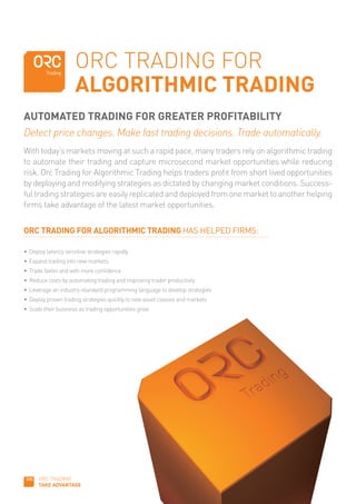 ORC TRADING FOR
                      ALGORITHMIC TRADING
AUTOMATED TRADING FOR GREATER PROFITABILITY
Detect price changes. Make fast trading decisions. Trade automatically.
With today’s markets moving at such a rapid pace, many traders rely on algorithmic trading
to automate their trading and capture microsecond market opportunities while reducing
risk. Orc Trading for Algorithmic Trading helps traders profit from short lived opportunities
by deploying and modifying strategies as dictated by changing market conditions. Success-
ful trading strategies are easily replicated and deployed from one market to another helping
firms take advantage of the latest market opportunities.


ORC TRADING FOR ALGORITHMIC TRADING HAS HELPED FIRMS:

•	 Deploy	latency	sensitive	strategies	rapidly
•	 Expand	trading	into	new	markets
•	 Trade	faster	and	with	more	confidence	
•	 Reduce	costs	by	automating	trading	and	improving	trader	productivity
•	 Leverage	an	industry-standard	programming	language	to	develop	strategies
•	 Deploy	proven	trading	strategies	quickly	to	new	asset	classes	and	markets
•	 Scale	their	business	as	trading	opportunities	grow




      ORC TRADING
      TAKE ADVANTAGE
 