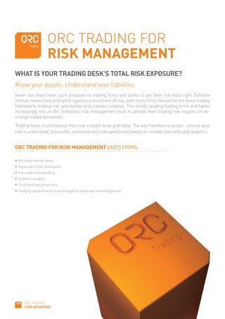 ORC TRADING FOR
                       RISK MANAGEMENT
WHAT IS YOUR TRADING DESK’S TOTAL RISK EXPOSURE?
Know your assets. Understand your liabilities.
Never has there been such pressure on trading firms and banks to get their risk tools right. Extreme
market moves have prompted rigorous assessment of risk, with many firms focused on the basic trading
framework, trading risk sensitivities and scenario analysis. The world’s leading trading firms and banks
increasingly rely on Orc Software’s risk management tools to provide their trading risk insights on ex-
change traded derivatives.
Trading firms must balance their risk in order to be profitable. The key therefore is simple - ensure your
risk is understood, accessible, contained and managed based always on reliable data and solid analytics.


ORC TRADING FOR RISK MANAGEMENT GIVES FIRMS:

•	 Accurate	market	views
•	 Exposure	to	risk	sensitivities
•	 Pre-trade	limit	handling
•	 Scenario	analysis
•	 Profit	and	loss	projections
•	 Hedging	requirements	to	insure	against	unwanted	market	exposure	




      ORC TRADING
      TAKE ADVANTAGE
 