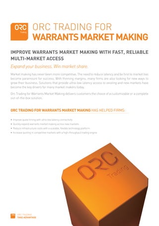 ORC TRADING FOR
                    WARRANTS MARKET MAKING
IMPROVE WARRANTS MARKET MAKING WITH FAST, RELIABLE
MULTI-MARKET ACCESS
Expand your business. Win market share.
Market making has never been more competitive. The need to reduce latency and be first to market has
become paramount for success. With thinning margins, many firms are also looking for new ways to
grow their business. Solutions that provide ultra-low latency access to existing and new markets have
become the key drivers for many market makers today.

Orc Trading for Warrants Market Making delivers customers the choice of a customizable or a complete
out-of-the-box solution.


ORC TRADING FOR WARRANTS MARKET MAKING HAS HELPED FIRMS:

•	 Improve	quote	timing	with	ultra-low	latency	connectivity
•	 Quickly	expand	warrants	market	making	across	new	markets
•	 Reduce	infrastructure	costs	with	a	scalable,	flexible	technology	platform
•	 Increase	quoting	in	competitive	markets	with	a	high-throughput	trading	engine




      ORC TRADING
      TAKE ADVANTAGE
 