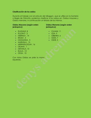 Clasificación de los oddus 
Durante el trabajo con el oráculo del diloggún, que se utiliza en la Santería o Regla de Osha-Ifa, podemos clasificar a los oddus en: Oddus mayores y Oddus menores. A continuación un listado de los mismos. 
Oddus Mayores (según orden jerárquico): ELLEUNLE. 8 ELLIOKO . 2 MERINLA . 14 IROZO . 4 OGGUNDA . 3 MARUNLA . 15 MERINDILOGUN . 16 OKANA . 1 METANLA. 13 ELLILA . 12 OFUN . 10 
Con éstos Oddus se pide la mano izquierda. 
Oddus Menores (según orden jerárquico): OJUANI. 11 OSA. 9 OBBARA. 6 ODDI. 7 OSHE. 5 
 