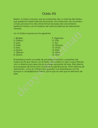 Oddu Ifá 
Existen 16 Oddus mayores, que al combinarse dan un total de 256 Oddus que gobiernan sobre todas las situaciones, circunstancias y las acciones y consecuencias en la vida. Estas forman las bases del conocimiento espiritual Yoruba y son el cimiento de todos los sistemas de adivinación Yorubas. Los 16 Oddus mayores son los siguientes. 
1. Ejiogbe. 2. Oyekun. 3. Iwori. 4. Oddi. 5. Iroso. 6. Ojuani. 7. Obbara. 8. Okana. 9. Oggunda. 10. Osa. 11. Ika. 12. Otrupon. 13. Otura. 14. Irete. 15. Oshe. 16. Ofun. 
El babalawo recita una serie de proverbios e historias o patakines del corpus de Ifá que vienen con el Oddu. Ifá combina un gran corpus literario, con un sistema para seleccionar el pasaje apropiado de este. Este sistema se ha pasado de forma oral a través de las generaciones. Otros sistemas de adivinación, como el I Ching chino guardan una resemblanza con Ifá, aunque su complejidad es menor, por lo que se cree que se derivaron de este. 
 