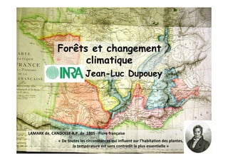 Forêts et changement 
climatique 
Jean-Luc Dupouey 
LAMARK de, CANDOLLE A.P. de 1805 - Flore française 
« De toutes les circonstances qui influent sur l’habitation des plantes, 
la température est sans contredit la plus essentielle » 
 