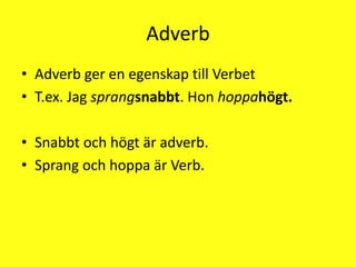 AdverbAdverb ger en egenskap till VerbetT.ex. Jag sprangsnabbt. Hon hoppahögt.Snabbt och högt är adverb.Sprang och hoppa är Verb.