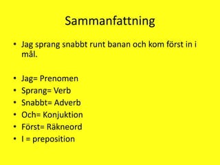SammanfattningJag sprang snabbt runt banan och kom först in i mål.Jag= PrenomenSprang= VerbSnabbt= AdverbOch= KonjuktionFörst= RäkneordI = preposition