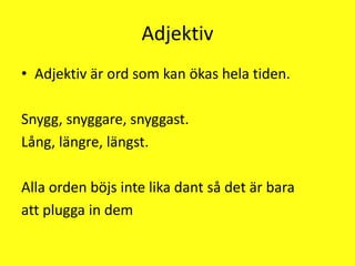 AdjektivAdjektiv är ord som kan ökas hela tiden.Snygg, snyggare, snyggast.Lång, längre, längst.Alla orden böjs inte lika dant så det är baraatt plugga in dem