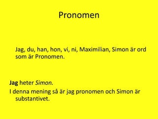 Pronomen    Jag, du, han, hon, vi, ni, Maximilian, Simon är ord som är Pronomen.Jag heter Simon.I denna mening så är jag pronomen och Simon är substantivet.