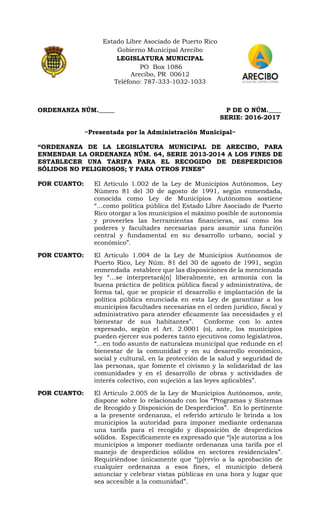 Estado Libre Asociado de Puerto Rico
Gobierno Municipal Arecibo
LEGISLATURA MUNICIPAL
PO Box 1086
Arecibo, PR 00612
Teléfono: 787-333-1032-1033
ORDENANZA NÚM._____ P DE O NÚM.____
SERIE: 2016-2017
~Presentada por la Administración Municipal~
“ORDENANZA DE LA LEGISLATURA MUNICIPAL DE ARECIBO, PARA
ENMENDAR LA ORDENANZA NÚM. 64, SERIE 2013-2014 A LOS FINES DE
ESTABLECER UNA TARIFA PARA EL RECOGIDO DE DESPERDICIOS
SÓLIDOS NO PELIGROSOS; Y PARA OTROS FINES”
POR CUANTO: El Artículo 1.002 de la Ley de Municipios Autónomos, Ley
Número 81 del 30 de agosto de 1991, según enmendada,
conocida como Ley de Municipios Autónomos sostiene
“…como política pública del Estado Libre Asociado de Puerto
Rico otorgar a los municipios el máximo posible de autonomía
y proveerles las herramientas financieras, así como los
poderes y facultades necesarias para asumir una función
central y fundamental en su desarrollo urbano, social y
económico”.
POR CUANTO: El Artículo 1.004 de la Ley de Municipios Autónomos de
Puerto Rico, Ley Núm. 81 del 30 de agosto de 1991, según
enmendada establece que las disposiciones de la mencionada
ley “…se interpretará[n] liberalmente, en armonía con la
buena práctica de política pública fiscal y administrativa, de
forma tal, que se propicie el desarrollo e implantación de la
política pública enunciada en esta Ley de garantizar a los
municipios facultades necesarias en el orden jurídico, fiscal y
administrativo para atender eficazmente las necesidades y el
bienestar de sus habitantes”. Conforme con lo antes
expresado, según el Art. 2.0001 (o), ante, los municipios
pueden ejercer sus poderes tanto ejecutivos como legislativos,
“…en todo asunto de naturaleza municipal que redunde en el
bienestar de la comunidad y en su desarrollo económico,
social y cultural, en la protección de la salud y seguridad de
las personas, que fomente el civismo y la solidaridad de las
comunidades y en el desarrollo de obras y actividades de
interés colectivo, con sujeción a las leyes aplicables”.
POR CUANTO: El Artículo 2.005 de la Ley de Municipios Autónomos, ante,
dispone sobre lo relacionado con los “Programas y Sistemas
de Recogido y Disposición de Desperdicios”. En lo pertinente
a la presente ordenanza, el referido artículo le brinda a los
municipios la autoridad para imponer mediante ordenanza
una tarifa para el recogido y disposición de desperdicios
sólidos. Específicamente es expresado que “[s]e autoriza a los
municipios a imponer mediante ordenanza una tarifa por el
manejo de desperdicios sólidos en sectores residenciales”.
Requiriéndose únicamente que “[p]revio a la aprobación de
cualquier ordenanza a esos fines, el municipio deberá
anunciar y celebrar vistas públicas en una hora y lugar que
sea accesible a la comunidad”.
 