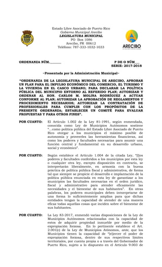 Estado Libre Asociado de Puerto Rico
Gobierno Municipal Arecibo
LEGISLATURA MUNICIPAL
PO Box 1086
Arecibo, PR 00612
Teléfono: 787-333-1032-1033
ORDENANZA NÚM._______ P DE O NÚM___
SERIE: 2017-2018
~Presentada por la Administración Municipal~
“ORDENANZA DE LA LEGISLATURA MUNICIPAL DE ARECIBO, APROBAR
UN PLAN PARA EL IMPULSO ECONÓMICO DEL COMERCIO, EL TURISMO Y
LA VIVIENDA EN EL CASCO URBANO; PARA DECLARAR LA POLÍTICA
PÚBLICA DEL MUNICIPIO ENTORNO AL REFERIDO PLAN; AUTORIZAR Y
ORDENAR AL HON. CARLOS M. MOLINA RODRÍGUEZ A ACTUAR
CONFORME AL PLAN; AUTORIZAR LA APROBACIÓN DE REGLAMENTOS Y
PROCEDIMIENTO NECESARIOS; AUTORIZAR LA CONTRATACIÓN DE
PROFESIONALES PARA CUMPLIR CON LOS PROPÓSITOS DE LA
PRESENTE ORDENANZA; ESTABLECER UN COMITÉ PARA EVALUAR
PROPUESTAS Y PARA OTROS FINES”.
POR CUANTO: El Artículo 1.002 de la Ley 81-1991, según enmendada,
conocida como Ley de Municipios Autónomos sostiene
“…como política pública del Estado Libre Asociado de Puerto
Rico otorgar a los municipios el máximo posible de
autonomía y proveerles las herramientas financieras, así
como los poderes y facultades necesarias para asumir una
función central y fundamental en su desarrollo urbano,
social y económico”.
POR CUANTO: Según establece el Artículo 1.004 de la citada Ley, “[l]os
poderes y facultades conferidos a los municipios por esta ley
o cualquier otra ley, excepto disposición en contrario, se
interpretarán liberalmente, en armonía con la buena
práctica de política pública fiscal y administrativa, de forma
tal que siempre se propicie el desarrollo e implantación de la
política pública enunciada en esta ley de garantizar a los
municipios las facultades necesarias en el orden jurídico,
fiscal y administrativo para atender eficazmente las
necesidades y el bienestar de sus habitantes”. En otras
palabras, los poderes municipales deben intnerpetarse de
una forma lo suficientemente amplias para que dichas
entidades tengan la capacidad de atender de una manera
eficaz todas aquellas cosas que inciden sobre el bienestar de
sus habitantes.
POR CUANTO: La Ley 83-2017, enmendó varias disposiciones de la Ley de
Municipios Autónomos relacionadas con la capacidad de
estos de adquirir propiedad inmueble por medio de la
expropiación forzosa. En lo pertinente establece el Art.
2.001(c) de la Ley de Municipios Atónomos, ante, que los
Municipios tienen la capacidad de “[e]jercer el poder de
expropiación forzosa, dentro de sus respectivos límites
territoriales, por cuenta propia o a través del Gobernador de
Puerto Rico, sujeto a lo dispuesto en el Artículo 9.003 de
 
