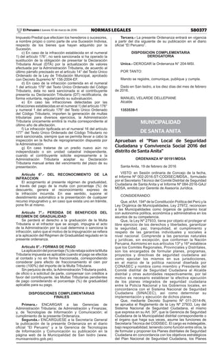 580377NORMAS LEGALESJueves 10 de marzo de 2016El Peruano /
Impuesto Predial que efectúen los herederos o sucesores,
a nombre propio o como parte de una Sucesión Indivisa,
respecto de los bienes que hayan adquirido por la
Sucesión.
c) En caso de la infracción establecida en el numeral
1) del artículo 176°, no será sancionada si ha operado la
sustitución de la obligación de presentar la Declaración
Tributaria Anual (DTA) por la actualización de valores
efectuada por la Administración Tributaria, de acuerdo al
último párrafo precisado en el artículo 14° del Texto Único
Ordenado de la Ley de Tributación Municipal, aprobado
con Decreto Supremo N° 156-2004-EF.
d) En caso de la infracción contenida en el numeral
1 del artículo 178° del Texto Único Ordenado del Código
Tributario, ésta no será sancionada si el contribuyente
presenta su Declaración Tributaria (DT) rectificatoria, de
forma voluntaria, regularizando su subvaluación.
e) En caso las infracciones detectadas por las
infracciones establecidas en el numeral 1) del artículo 176°
y numeral 1 del artículo 178° del Texto Único Ordenado
del Código Tributario, importen la generación de multas
tributarias para diversos ejercicios, la Administración
Tributaria únicamente emitirá la multa correspondiente al
último año de afectación.
f) La infracción tipificada en el numeral 16 del artículo
177° del Texto Único Ordenado del Código Tributario no
será sancionada, siempre que se permita llevar a cabo la
inspección en la fecha de reprogramación dispuesta por
la Administración.
g) En caso tratarse de un predio nuevo aún no
independizado o sin unidad catastral independiente,
cuando el contribuyente solicite expresamente a la
Administración Tributaria aceptar su Declaración
Tributaria manual antes del vencimiento del plazo de su
presentación.
Artículo 6°.- DEL RECONOCIMIENTO DE LA
INFRACCION
El acogimiento al presente régimen de gradualidad,
a través del pago de la multa con porcentaje (%) de
descuento, genera el reconocimiento expreso de
la infracción incurrida. En ese sentido, supone el
desistimiento automático a la presentación de cualquier
recurso impugnativo y, en caso que exista uno en trámite,
pone fin al mismo.
Artículo 7°.- PERDIDA DE BENEFICIOS DEL
REGIMEN DE GRADUALIDAD
Se perderá el derecho a la graduación de la Multa
Tributaria si el infractor que se acogió, impugna el acto
de la Administración por la cual determina o sanciona la
infracción, salvo que el motivo de la impugnación se refiera
a la aplicación del Régimen de Gradualidad regulado en la
presente ordenanza.
Artículo 8°.- FORMAS DE PAGO
Laaplicacióndelporcentaje(%)derebajasobrelaMulta
Tributaria impuesta es aplicable cuando el pago se efectúe
al contado y no en forma fraccionada, correspondiendo
considerar para efecto de fraccionamiento el cien por
ciento (100%) del importe de la Multa Tributaria.
Sin perjuicio de ello, la Administración Tributaria podrá,
de oficio o a solicitud de parte, compensar con créditos a
favor del contribuyente, las Multas Tributarias pendientes
de pago considerando el porcentaje (%) de gradualidad
aplicable para su pago.
DISPOSICIONES COMPLEMENTARIAS
FINALES
Primera.- ENCARGAR a las Gerencias de
Administración Tributaria; de Administración y Finanzas;
y, de Tecnologías de Información y Comunicación; el
cumplimiento de la presente Ordenanza.
Segunda.- ENCARGUESE a la Secretaría General
la publicación de la presente Ordenanza en el diario
oficial “El Peruano” y a la Gerencia de Tecnologías
de Información y Comunicación su publicación en la
página web de la Municipalidad de San Isidro (www.
munisanisidro.gob.pe).
Tercera.- La presente Ordenanza entrará en vigencia
a partir del día siguiente de su publicación en el diario
oficial “El Peruano”.
DISPOSICION COMPLEMENTARIA
DEROGATORIA
Unica.- DEROGAR la Ordenanza N° 204-MSI.
POR TANTO:
Mando se registre, comunique, publique y cumpla.
Dado en San Isidro, a los diez días del mes de febrero
de 2016.
MANUEL VELARDE DELLEPIANE
Alcalde
1353539-1
MUNICIPALIDAD
DE SANTA ANITA
Aprueban el “Plan Local de Seguridad
Ciudadana y Convivencia Social 2016 del
distrito de Santa Anita”
ORDENANZA Nº 00191/MDSA
Santa Anita, 19 de febrero de 2016
visto: en Sesión ordinaria de Concejo de la fecha,
el Informe Nº 002-2016-ST-CODISEC/MDSA., formulado
por el Secretario Técnico del Comité Distrital de Seguridad
Ciudadana de Santa Anita y el Informe Nº 084-2016-GAJ/
MDSA, emitido por Gerente de Asesoría Jurídica.
CONSIDERANDO:
Que, elArt. 194º de la Constitución Política del Perú y la
Ley Orgánica de Municipalidades, Ley 27972, reconocen
a las Municipalidades como órganos de gobierno local
con autonomía política, económica y administrativa en los
asuntos de su competencia.
Que, la Ley Nº 27933, tiene por objeto el proteger el
libre ejercicio de los derechos y libertades, garantizar
la seguridad, paz, tranquilidad, el cumplimiento y
respeto de las garantías individuales y sociales a
nivel nacional. Comprende a las personas naturales
y jurídicas, sin excepción, que conforman la Nación
Peruana. Asimismo en sus artículos 13º y 16º establece
que los Comités Regionales, Provinciales y Distritales,
son los encargados de formular planes, programas,
proyectos y directivas de seguridad ciudadana así
como ejecutar los mismos en sus jurisdicciones,
en el marco de la política nacional diseñada por
CONASEC y nombra como miembro y Presidente del
Comité distrital de Seguridad Ciudadana al Alcalde
distrital y otras autoridades respectivamente, por tal
motivo es necesario establecer la efectiva ejecución
de los planes integrados de seguridad ciudadana
entre la Policía Nacional y los Gobiernos locales, en
concordancia con el Sistema Nacional de Seguridad
Ciudadana (SINACEC), así como determinar su
implementación y ejecución de dichos planes.
Que, mediante Decreto Supremo Nº 011-2014-IN,
se aprueba el Reglamento de la Ley Nº 27933, Ley del
Sistema Nacional de Seguridad Ciudadana, el mismo
que expresa en su Art. 30º, que la Gerencia de Seguridad
Ciudadana de la Municipalidad distrital correspondiente o
el órgano que haga sus veces, asume las funciones de
Secretaría Técnica del CODISEC. El cargo es indelegable,
bajo responsabilidad, teniendo como función entre otros, la
de formular y proponer los Planes distritales de Seguridad
Ciudadana en concordancia con los objetivos estratégicos
del Plan Nacional de Seguridad Ciudadana, los Planes
 