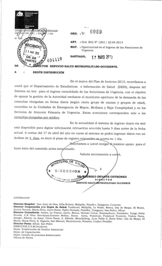 iTENCIALBS
/ clm ORD. : Nc MIS
ANT. : Ord. B52 N° 1263 / 22.04.2013
MAT. ; Oportunidad en el Ingreso de las Atenciones de
Urgencia.
04410 SANTIAGO> 17 MAYO 2013
;CTOR SERVICIO SALUD METROPOLITANO OCCIDENTE.
SEGÚN DISTRIBUCIÓN
En el marco del Plan de Invierno 2013, recordamos a
usted que el Departamento de Estadísticas e Información de Salud (DEIS), dispone del
Sistema on line para el ingreso consolidado de las Atenciones de Urgencia, con el objetivo
de apoyar la gestión de la Autoridad mediante el monitoreo oportuno de la demanda de las
consultas otorgadas en forma diaria (según cierto grupo de causas y grupos de edad),
ocurridas en la Unidades de Emergencia de Mayor, Mediana y Baja Complejidad y en los
Servicios de Atención Primaria de Urgencia. Estas atenciones corresponden solo a las
consultas otorgadas por médico.
En la actualidad el sistema de ingreso diario vía web
está disponible para digitar información retroactiva ocurrida'hasta 5 días antes de la fecha
actual. A contar del 17 de abril del año en curso al sistema se podrá ingresar datos con un
desfase de 4 días, es decir el plazo de registro retrria^w;u3£_acorta en 1 día.
licitamos a usted otorgarH^máximo apoyo para el
buen éxito del cometido antes mencionado.
Saluda atentamente a ust^d,
E COTRONEO
TOR
SERVICIO SALUI3MSÍETROPOUTANO OCCIDENTE
DISTRIBUCIÓN:
DirectorHospital: San Juan de Dios, Félix Bulnes, Melipilla, Peñaflor, Talagante, Curacaví.
Director Corporación y/o Depto de Salud: Pudahuel, Melipilla, Lo Prado, Renca, Isla de Maipo, El Monte,
Quinta Normal, MaríaPinto, CerroNavia, Padre Hurtado, Peñaflor, Talagante, San Pedro, Alhué.
Director Consultorio: Andes, Lo Franco, Garín, Renca, Hernán Urzua, Huamachuco, Avendaño, Yazigi, Pablo
Nerada, C.R Silva Henríquez,Gustavo Molina, Santa Anita, Pudahuel, Pudahuel Poniente, Violeta Parra,
Steeger, Albertz, Lo Amor, Cerro Navia, A. Allende, Monckeberg, Juan Pablo II, Boris Soler, Isla de Maipo, El
Monte, María Pinto, E. Elgueta, San Manuel, Bicentenario, Pomaire, Cesfam Peñaflor.
Director Posta: Alhué, San Pedro
DIRECCIÓN S.S.M.Occidente
Depto. Subdirección de Gestión Asistencial
Depto. de Capacitación.
Depto. Gestión de procesos Asistenciales
Oficina de Partes
 