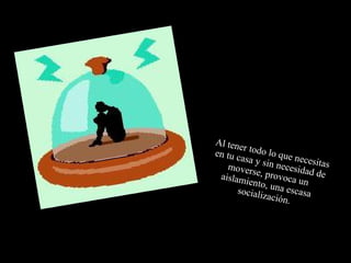 Al tener todo lo que necesitas en tu casa y sin necesidad de moverse, provoca un aislamiento, una escasa socialización. 