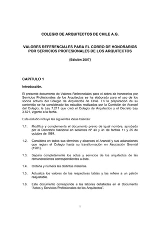 1
COLEGIO DE ARQUITECTOS DE CHILE A.G.
VALORES REFERENCIALES PARA EL COBRO DE HONORARIOS
POR SERVICIOS PROFESIONALES DE LOS ARQUITECTOS
(Edición 2007)
CAPITULO 1
Introducción.
El presente documento de Valores Referenciales para el cobro de honorarios por
Servicios Profesionales de los Arquitectos se ha elaborado para el uso de los
socios activos del Colegio de Arquitectos de Chile. En la preparación de su
contenido se ha considerado los estudios realizados por la Comisión de Arancel
del Colegio, la Ley 7.211 que creó el Colegio de Arquitectos y el Decreto Ley
3.621, vigente a la fecha.
Este estudio incluye las siguientes ideas básicas:
1.1. Modifica y complementa el documento previo de igual nombre, aprobado
por el Directorio Nacional en sesiones Nº 40 y 41 de fechas 11 y 25 de
octubre de 1984.
1.2. Considera en todos sus términos y alcances el Arancel y sus aclaraciones
que regian el Colegio hasta su transformación en Asociación Gremial
(1981).
1.3. Separa completamente los actos y servicios de los arquitectos de las
remuneraciones correspondientes a éste.
1.4. Ordena y numera las distintas materias.
1.5. Actualiza los valores de las respectivas tablas y las refiere a un patrón
reajustable.
1.6. Este documento corresponde a las labores detalladas en el Documento
“Actos y Servicios Profesionales de los Arquitectos”.
 