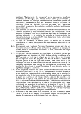 5
acústica”, “Equipamiento de transporte” como ascensores, escaleras
mecánicas, montacargas, etc. “Obras civiles” como pavimentación y
caminos, obras de arte, drenajes, defensas de ríos, captaciones, plantas de
tratamiento y elevadoras de agua, etc., “Asesorías Jurídicas” por bases de
contratos, títulos de dominio, informes periciales, etc. “Asesorías
comerciales” en estudios de marketing, gestión inmobiliaria, factibilidades
económicas, etc.
2.24. Para contratar una asesoría, el arquitecto deberá tener la conformidad del
cliente o propietario; y estipular la remuneración que corresponda a dicha
asesoría. Si fuera del caso, en su estudio de honorarios no considerará las
partidas atingentes a la materia de acuerdo al fraccionamiento de
honorarios indicado en el capítulo Nº 6 del Documento “Actos y Servicios
Profesionales de los Arquitectos”.
2.25. El pago de honorarios al Asesor podrá ser hecho por el cliente
directamente, o a través del arquitecto, en el primer caso, previo el VºBº de
este último.
2.26. El arquitecto que regularice Permisos Municipales cobrará por ello un
honorario convencional que estará en función y proporción al trabajo por
realizar, tanto en tiempo como en visitas a la obra y elementos de dibujo
que deba emplear.
2.27. En el caso que los proyectos encomendados al arquitecto deban ser
aprobados para ser acogidos a la 19537 de Copropiedad Inmobiliaria (año
1997), y dado que en la ley se estipula que los planos deben ser firmados
por el arquitecto autor del proyecto, éste tendrá derecho a cobrar los
mayores gastos a que dé lugar este trámite, tales como dibujo y los
materiales necesarios para cumplir este trámite, tales como dibujo y los
materiales necesarios para cumplir las exigencias de presentación que
soliciten las direcciones de obras Municipales. El pago de estos gastos no
significará recargo de honorarios.
2.28. Si los proyectos primitivos no fueron oportunamente solicitados para ser
aprobados de acuerdo a la Ley 19537 y posteriormente se desea acogerlos
a sus beneficios, no existiendo la posibilidad de contar con la aprobación
del arquitecto, autor de dichos proyectos, como lo estipula ley, el arquitecto
a quien se encomiende el trabajo deberá proceder de acuerdo a lo
señalado en el capítulo Nº 5, acápite 5.4. del Documento Profesional CA
Nº2. El arquitecto reemplazante tiene derecho a un honorario convencional
que puede ser un porcentaje sobre el valor de dicho inmueble, o por “hora
profesional” de acuerdo a lo señalado en el Capítulo 3, punto 3.1. del
presente Documento Profesional sobre Valores Referenciales. En todo
caso, el honorario por horas profesionales no cubre el costo de materiales
empleados en el desarrollo del proyecto correspondiente.
2.29. El arquitecto que se contrate en la modalidad de “hora profesional” podrá
cargar a costos de su trabajo todos aquellos gastos que optimicen su
trabajo, de modo que su rendimiento por hora sea máximo.
 