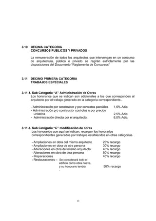 13
3.10 DECIMA CATEGORIA
CONCURSOS PUBLICOS Y PRIVADOS
La remuneración de todos los arquitectos que intervengan en un concurso
de arquitectura, público o privado se regirán estrictamente por las
disposiciones del Documento “Reglamento de Concursos”
3.11 DECIMO PRIMERA CATEGORIA
TRABAJOS ESPECIALES
3.11.1. Sub Categoría “A” Administración de Obras
Los honorarios que se indican son adicionales a los que corresponden al
arquitecto por el trabajo generado en la categoría correspondiente..
- Administración por constructor y por contratos parciales 1,5% Adic.
- Administración pro constructor cost-plus o por precios
unitarios 2,5% Adic.
- Administración directa por el arquitecto. 6,0% Adic.
3.11.3. Sub Categoría “C” modificación de obras
Los honorarios que aquí se indican, recargan los honorarios
correspondientes generados por trabajos establecidos en otras categorías.
- Ampliaciones en obra del mismo arquitecto 20% recargo
- Ampliaciones en obra de otra persona 30% recargo
- Alteraciones en obra del mismo arquitecto 40% recargo
- Alteraciones en obra de otra persona 50% recargo
- Reparaciones 40% recargo
- Restauraciones – Se considerará todo el
edificio como obra nueva,
y su honorario tendrá 50% recargo
.
 