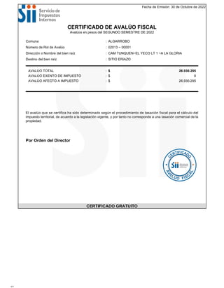 Fecha de Emisión: 30 de Octubre de 2022
CERTIFICADO DE AVALÚO FISCAL
Avalúos en pesos del SEGUNDO SEMESTRE DE 2022
Comuna : ALGARROBO
Número de Rol de Avalúo : 02013 − 00001
Dirección o Nombre del bien raíz : CAM TUNQUEN−EL YECO LT 1 −A LA GLORIA
Destino del bien raíz : SITIO ERIAZO
AVALÚO TOTAL : $ 26.930.295
AVALÚO EXENTO DE IMPUESTO : $ 0
AVALÚO AFECTO A IMPUESTO : $ 26.930.295
El avalúo que se certifica ha sido determinado según el procedimiento de tasación fiscal para el cálculo del
impuesto territorial, de acuerdo a la legislación vigente, y por tanto no corresponde a una tasación comercial de la
propiedad.
Por Orden del Director
CERTIFICADO GRATUITO
1/1
 