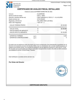 Fecha de Emisión: 9 de Mayo de 2022
Página 1 de 2
CERTIFICADO DE AVALÚO FISCAL DETALLADO
Avalúos en pesos del PRIMER SEMESTRE DE 2022
Comuna : ALGARROBO
Número de Rol de Avalúo : 02013 − 00001
Dirección o Nombre del bien raíz : CAM TUNQUEN−EL YECO LT 1 −A LA GLORIA
Destino del bien raíz : SITIO ERIAZO
Registrado a Nombre de : PALLARES INDO LUIS RAUL
RUN o RUT Registrado : 7.681.707 − 3
AVALÚO TERRENO PROPIO : $ 25.145.000
AVALÚO TOTAL : $ 25.145.000
AVALÚO EXENTO DE IMPUESTO : $ 0
AVALÚO AFECTO A IMPUESTO : $ 25.145.000
SUPERFICIE TERRENO (m²) : 5.000
SUPERFICIE CONSTRUCCIONES (m²) : 0
El avalúo que se explicita en este documento es el que corresponde a los antecedentes recopilados por el
Servicio en el presente proceso de reavalúo 2022 y que se considerará, de no existir modificaciones en el
catastro de los bienes raíces, en el proceso de exhibición que se regula en el articulo 6° de la Ley N° 17.235.
Se recuerda que la oportunidad para deducir eventuales impugnaciones al avalúo del predio es dentro del plazo
que establece el artículo 149 del Código Tributario.
Este Certificado no acredita dominio del bien raíz.
Por Orden del Director
CERTIFICADO GRATUITO
Certificado de Avalúo Fiscal Detallado
1/2
 