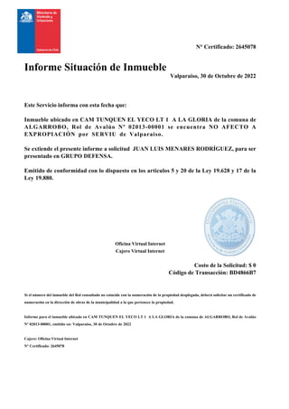 N° Certificado: 2645078
Informe Situación de Inmueble
Valparaiso, 30 de Octubre de 2022
Este Servicio informa con esta fecha que:
Inmueble ubicado en CAM TUNQUEN EL YECO LT 1 A LA GLORIA de la comuna de
ALGARROBO, Rol de Avalúo Nº 02013-00001 se encuentra NO AFECTO A
EXPROPIACIÓN por SERVIU de Valparaiso.
Se extiende el presente informe a solicitud JUAN LUIS MENARES RODRÍGUEZ, para ser
presentado en GRUPO DEFENSA.
Emitido de conformidad con lo dispuesto en los articulos 5 y 20 de la Ley 19.628 y 17 de la
Ley 19.880.
Oficina Virtual Internet
Cajero Virtual Internet
Costo de la Solicitud: $ 0
Código de Transacción: BD4866B7
Si el número del inmueble del Rol consultado no coincide con la numeración de la propiedad desplegada, deberá solicitar un certificado de
numeración en la dirección de obras de la municipalidad a la que pertenece la propiedad.
Informe para el inmueble ubicado en CAM TUNQUEN EL YECO LT 1 A LA GLORIA de la comuna de ALGARROBO, Rol de Avalúo
Nº 02013-00001, emitido en: Valparaiso, 30 de Octubre de 2022
Cajero: Oficina Virtual Internet
N° Certificado: 2645078
 