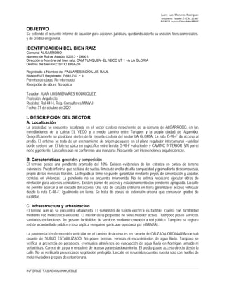 Juan ‐ Luis Menares Rodríguez
Arquitecto Tasador / I.C.A. 10.867
Rol 4414 Registro Consultores MINVU
OBJETIVO
Se extiende el presente informe de tasación para acciones jurídicas, quedando abierto su uso con fines comerciales
y de crédito en general.
IDENTIFICACION DEL BIEN RAIZ
Comuna: ALGARROBO
Número de Rol de Avalúo: 02013 − 00001
Dirección o Nombre del bien raíz: CAM TUNQUEN−EL YECO LT 1 −A LA GLORIA
Destino del bien raíz: SITIO ERIAZO
Registrado a Nombre de: PALLARES INDO LUIS RAUL
RUN o RUT Registrado: 7.681.707 − 3
Permiso de obras: No informado
Recepción de obras: No aplica
Tasador: JUAN LUIS MENARES RODRIGUEZ,
Profesión: Arquitecto
Registro: Rol 4414, Reg. Consultores MINVU
Fecha: 31 de octubre de 2022
I. DESCRIPCIÓN DEL SECTOR
A. Localización
La propiedad se encuentra localizada en el sector costero norponiente de la comuna de ALGARROBO, en las
inmediaciones de la caleta EL YECO y a medio camino entre Tunquén y la propia ciudad de Algarrobo.
Geográficamente se posiciona dentro de la meseta costera del sector LA GLORIA. La ruta G-98-F da acceso al
predio. El entorno se trata de un asentamiento de origen pesquero en el plano regulador intercomunal –satelital
borde costero sur. El lote se ubica en específico entre la ruta G-98-F –al oriente- y CAMINO INTERIOR S/N por el
norte y poniente. Las calles aún no conforman una manzana. No cuenta con intervenciones arquitectónicas.
B. Características generales y composición
El terreno posee una pendiente promedio del 10%. Existen evidencias de los estratos en cortes de terreno
exteriores. Puede inferirse que se trata de suelos firmes de arcilla de alta compacidad y granodiorita descompuesta,
propia de las mesetas litorales. La llegada al firme se puede garantizar mediante poyos de cimentación y zapatas
corridas en viviendas. La pendiente no se encuentra intervenida. No se estima necesario ejecutar obras de
nivelación para accesos vehiculares. Existen planos de acceso y estacionamiento con pendiente apropiada. La calle
no permite aparcar a un costado del acceso. Una ruta de calzada ordinaria en tierra garantiza el acceso vehicular
desde la ruta G-98-F, igualmente en tierra. Se trata de zonas de extensión urbana que conservan grados de
ruralidad.
C. Infraestructura y urbanización
El terreno aun no se encuentra urbanizado. El suministro de fuerza eléctrica es factible. Cuenta con factibilidad
mediante red monofásica existente. El interior de la propiedad no tiene medidor activo. Tampoco posee servicios
sanitarios en funciones. No poseen factibilidad de servicios mediante conexión a red pública. Tampoco se registra
red de alcantarillado público o fosa séptica –empalme particular- aprobada por el MINSAL.
La pavimentación de recorrido vehicular en el camino de acceso es en carpeta de CALZADA ORDINARIA con sub
rasante de SUELO ESTABILIZADO. No posee bermas, veredas ni escurrimientos de agua lluvia. Tampoco se
verifica la presencia de paraderos, eventuales atraviesos de evacuación de agua lluvia en hormigón armado ni
señaléticas. Carece de zarpa o empalme de acceso para estacionamiento. El predio posee acceso directo desde la
calle. No se verifica la presencia de vegetación protegida. La calle en resumidas cuentas cuenta solo con huellas de
moto niveladora propias de entorno rural.
INFORME TASACIÓN INMUEBLE
 