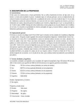 Juan ‐ Luis Menares Rodríguez
Arquitecto Tasador / I.C.A. 10.867
Rol 4414 Registro Consultores MINVU
II. DESCRIPCIÓN DE LA PROPIEDAD
A. Características
El lote carece de construcciones o muros perimetrales. No se verifica movimientos de tierra -de tipo corte- en su
interior. La trama vial circundante le provee –mediando viajes en vehículo particular- acceso a establecimientos de
venta de insumos necesarios para el diario vivir. La población del sector es de clase media de tipo C3. En un radio
de 3 kilómetros cuenta con comercio minorista, y en uno de 6 km con centros mayoristas de enseres y acceso a
instituciones de salud y educación general (Casablanca por el oriente y Algarrobo por el sur). La cota promedio es
de 112.00 m sobre el NMM. Participa del clima mediterráneo costero propio de las mesetas litorales de la Cordillera
de la Costa. Se encuentra en proximidad de entornos protegidos de agua y recursos bióticos, aunque no registra
limitaciones particulares en su zonificación.
B. Emplazamiento general
El terreno es cercano a la antigua ruta El Yeco G-98-F que le comunica con las ciudades de Casablanca y Algarrobo
-en viajes cortos-. Respecto al plan regulador intercomunal metropolitano Valparaíso –Satelital Borde Costero Sur-,
se encuentra en el área ZEU 3 -correspondiente a zonas de extensión urbana cercanas a la costa-, ubicada en el
tramo de subida a San José. Posee una trama vial incipiente y programas de servicios turísticos, los servicios
públicos se remiten únicamente a un consultorio de emergencias. Se integra al circuito intercomunal por medio de la
ruta G-98-F. Dentro de la comuna de Algarrobo acusa una leve lejanía con respecto a instituciones educativas de
nivel general, supermercados mayoristas, e industria menor inofensiva. Por la costanera tiene acceso a las capitales
del litoral de los poetas –mediando viajes menores a 30 minutos aproximadamente-. Sin embargo es la vocación de
localidad dormitorio y los parajes de campo uno de sus mayores valores. El barrio La Gloria de El Yeco es un
destino incipiente de eco turismo –en el circuito de las viñas- pero continúa siendo marcadamente una localidad de
pescadores.
C. Terreno: Deslindes y Superficies
Los deslindes señalados corresponden a los rescatados del registro de propiedad a fojas 550 número 995 del año
2003. El lote encierra una superficie de 5000 m2 (0.50 hectáreas) en la siguiente geometría de deslindes:
 Norte : 78.76 m en línea continua (limitando con camino sin nombre)
 Sur : 80.97 m en línea quebrada (limitando con otro propietario)
 Oriente : 62.63 m en línea continua (limitando con otro propietario)
 Poniente : 72.50 m en línea continua (limitando con otro propietario)
 Superficie : 5000.00 M2
Deudas, Expropiaciones y Cesiones
 No registra
Programa y estado actual
 Destino : Sitio eriazo
 Programa : No registra
 Materialidad : No aplica
 Conservación : Eriazo, nivelado
INFORME TASACIÓN INMUEBLE
 