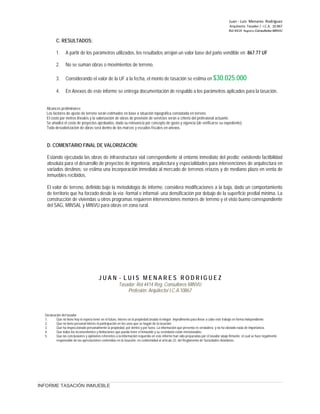 Juan ‐ Luis Menares Rodríguez
Arquitecto Tasador / I.C.A. 10.867
Rol 4414 Registro Consultores MINVU
C. RESULTADOS:
1. A partir de los parámetros utilizados, los resultados arrojan un valor base del paño vendible en 867.77 UF
2. No se suman obras o movimientos de terreno.
3. Considerando el valor de la UF a la fecha, el monto de tasación se estima en $30.025.000
4. En Anexos de este informe se entrega documentación de respaldo a los parámetros aplicados para la tasación.
Alcances preliminares:
Los factores de ajuste de terreno serán estimados en base a situación topográfica constatada en terreno.
El costo por metros lineales y la valorización de obras de provisión de servicios serán a criterio del profesional actuante.
Se añadirá el costo de proyectos aprobados, dada su relevancia por concepto de gasto y vigencia (de verificarse su expediente).
Toda desvalorización de obras será dentro de los marcos y escudos fiscales en anexos.
D. COMENTARIO FINAL DE VALORIZACIÓN:
Estando ejecutada las obras de infraestructura vial correspondiente al entorno inmediato del predio; existiendo factibilidad
absoluta para el desarrollo de proyectos de ingeniería, arquitectura y especialidades para intervenciones de arquitectura en
variados destinos; se estima una incorporación inmediata al mercado de terrenos eriazos y de mediano plazo en venta de
inmuebles recibidos.
El valor de terreno, definido bajo la metodología de informe, considera modificaciones a la baja, dado un comportamiento
de territorio que ha forzado desde la vía -formal e informal- una densificación por debajo de la superficie predial mínima. La
construcción de viviendas u otros programas requieren intervenciones menores de terreno y el visto bueno correspondiente
del SAG, MINSAL y MINVU para obras en zona rural.
J U A N - L U I S M E N A R E S R O D R I G U E Z
Tasador: Rol 4414 Reg. Consultores MINVU
Profesión: Arquitecto/ I.C.A.10867
Declaración del tasador
1. Que no tiene hoy ni espera tener en el futuro, interés en la propiedad tasada ni ningún impedimento para llevar a cabo este trabajo en forma independiente.
2. Que no tiene personal interés ni participación en los usos que se hagan de la tasación.
3. Que ha inspeccionado personalmente la propiedad, por dentro y por fuera. La información que presenta es verdadera, y no ha obviado nada de importancia.
4. Que todos los inconvenientes y limitaciones que pueda tener el inmueble y su vecindario están mencionados.
5. Que las conclusiones y opiniones referentes a la información requerida en este informe han sido preparadas por el tasador abajo firmante, el cual se hace legalmente
responsable de las apreciaciones contenidas en la tasación, en conformidad al artículo 22, del Reglamento de Sociedades Anónimas.
INFORME TASACIÓN INMUEBLE
 