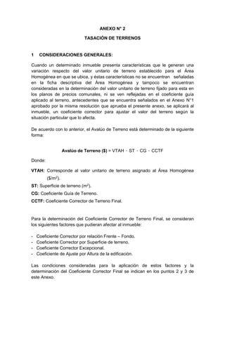 ANEXO N° 2
TASACIÓN DE TERRENOS
1 CONSIDERACIONES GENERALES:
Cuando un determinado inmueble presenta características que le generan una
variación respecto del valor unitario de terreno establecido para el Área
Homogénea en que se ubica, y éstas características no se encuentran señaladas
en la ficha descriptiva del Área Homogénea y tampoco se encuentran
consideradas en la determinación del valor unitario de terreno fijado para esta en
los planos de precios comunales, ni se ven reflejadas en el coeficiente guía
aplicado al terreno, antecedentes que se encuentra señalados en el Anexo N°1
aprobado por la misma resolución que aprueba el presente anexo, se aplicará al
inmueble, un coeficiente corrector para ajustar el valor del terreno según la
situación particular que lo afecta.
De acuerdo con lo anterior, el Avalúo de Terreno está determinado de la siguiente
forma:
Avalúo de Terreno ($) = VTAH · ST · CG · CCTF
Donde:
VTAH: Corresponde al valor unitario de terreno asignado al Área Homogénea
($/m2).
ST: Superficie de terreno (m2).
CG: Coeficiente Guía de Terreno.
CCTF: Coeficiente Corrector de Terreno Final.
Para la determinación del Coeficiente Corrector de Terreno Final, se consideran
los siguientes factores que pudieran afectar al inmueble:
- Coeficiente Corrector por relación Frente – Fondo.
- Coeficiente Corrector por Superficie de terreno.
- Coeficiente Corrector Excepcional.
- Coeficiente de Ajuste por Altura de la edificación.
Las condiciones consideradas para la aplicación de estos factores y la
determinación del Coeficiente Corrector Final se indican en los puntos 2 y 3 de
este Anexo.
 
