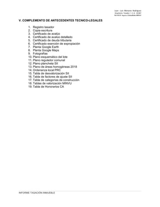 Juan ‐ Luis Menares Rodríguez
Arquitecto Tasador / I.C.A. 10.867
Rol 4414 Registro Consultores MINVU
V. COMPLEMENTO DE ANTECEDENTES TECNICO-LEGALES
1. Registro tasador
2. Copia escritura
3. Certificado de avalúo
4. Certificado de avalúo detallado
5. Certificado de deuda tributaria
6. Certificado exención de expropiación
7. Planta Google Earth
8. Planta Google Maps
9. Fotografías
10. Plano esquemático del lote
11. Plano regulador comunal
12. Plano plancheta SII
13. Plano de áreas homogéneas 2018
14. Ordenanza local PRC
15. Tabla de desvalorización SII
16. Tabla de factores de ajuste SII
17. Tabla de categorías de construcción
18. Tablas de valorización MINVU
19. Tabla de Honorarios CA
INFORME TASACIÓN INMUEBLE
 