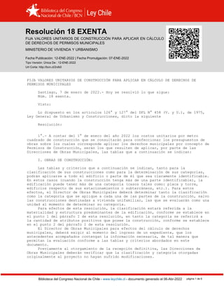 Resolución 18 EXENTA, VIVIENDA (2022)
Biblioteca del Congreso Nacional de Chile - www.leychile.cl - documento generado el 06-Abr-2022 página 1 de 8
Resolución 18 EXENTA
FIJA VALORES UNITARIOS DE CONSTRUCCIÓN PARA APLICAR EN CÁLCULO
DE DERECHOS DE PERMISOS MUNICIPALES
MINISTERIO DE VIVIENDA Y URBANISMO
Fecha Publicación: 12-ENE-2022 | Fecha Promulgación: 07-ENE-2022
Tipo Versión: Única De : 12-ENE-2022
Url Corta: http://bcn.cl/2vlb0
FIJA VALORES UNITARIOS DE CONSTRUCCIÓN PARA APLICAR EN CÁLCULO DE DERECHOS DE
PERMISOS MUNICIPALES
Santiago, 7 de enero de 2022.- Hoy se resolvió lo que sigue:
Núm. 18 exenta.
Visto:
Lo dispuesto en los artículos 126° y 127° del DFL N° 458 (V. y U.), de 1975,
Ley General de Urbanismo y Construcciones, dicto la siguiente
Resolución:
1°.- A contar del 1° de enero del año 2022 los costos unitarios por metro
cuadrado de construcción que se consultarán para confeccionar los presupuestos de
obras sobre los cuales corresponde aplicar los derechos municipales por concepto de
Permisos de Construcción, serán los que resulten de aplicar, por parte de las
Direcciones de Obras Municipales, las tablas que a continuación se indican:
I. OBRAS DE CONSTRUCCIÓN:
Las tablas y criterios que a continuación se indican, tanto para la
clasificación de sus construcciones como para la determinación de sus categorías,
podrán aplicarse a todo el edificio o parte de él que sea claramente identificable.
En estos casos (cuando la construcción tenga más de una parte identificable), la
edificación puede tener más de una categoría (casos tales como: placa y torre,
edificios respecto de sus estacionamientos o subterráneos, etc.). Para estos
efectos, el Director de Obras Municipales deberá determinar tanto la clasificación
como la categoría que se aplique a cada una de las partes de la construcción, salvo
las construcciones destinadas a vivienda unifamiliar, las que se evaluarán como una
unidad al momento de determinar su categoría.
Para efectos de esta resolución, la clasificación estará referida a la
materialidad y estructura predominantes de la edificación, conforme se establece en
el punto 1 del párrafo I de esta resolución, en tanto la categoría se referirá a
la cantidad de atributos positivos que posee la construcción, conforme se establece
en el punto 2 del párrafo I de esta resolución.
El Director de Obras Municipales para efectos del cálculo de derechos
municipales, deberá exigir al momento del ingreso de un expediente, que los
antecedentes acompañados contengan la información necesaria, de tal manera que
permitan la evaluación conforme a las tablas y criterios abordados en este
documento.
Previamente al otorgamiento de la recepción definitiva, las Direcciones de
Obras Municipales deberán verificar que la clasificación y categoría otorgadas
originalmente al proyecto no hayan sufrido modificaciones.
 