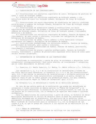 Resolución 18 EXENTA, VIVIENDA (2022)
Biblioteca del Congreso Nacional de Chile - www.leychile.cl - documento generado el 06-Abr-2022 página 2 de 8
1.- CLASIFICACIÓN DE LAS CONSTRUCCIONES:
A.- Construcciones con estructura soportante de acero. Entrepisos de perfiles de
acero o losas de hormigón armado.
B.- Construcciones con estructura soportante de hormigón armado, o con
estructura mixta de acero con hormigón armado. Entrepisos de losas de hormigón
armado.
C.- Construcciones con muros soportantes de albañilería de ladrillo confinado
entre pilares y cadenas de hormigón armado. Entrepisos de losas de hormigón armado
o entramados de madera.
D.- Construcciones de albañilería armada y construcciones con muros
soportantes de albañilería de bloques o de piedra, confinados entre pilares y
cadenas de hormigón armado. Entrepisos de losas de hormigón armado o entramados
metálicos o de madera.
E.- Construcciones con estructura soportante de madera. Paneles de madera, de
fibrocemento, de yeso cartón o similares, incluidas las tabiquerías de adobe.
Entrepisos de entramados de madera.
F.- Construcciones de adobe, tierra cemento u otros materiales livianos
aglomerados con cemento. Entrepisos de entramados de madera.
G.- Construcciones prefabricadas con estructura metálica. Paneles de madera,
prefabricados de hormigón, yeso cartón o similares.
H.- Construcciones prefabricadas de madera. Paneles de madera, yeso-cartón,
fibrocemento o similares.
I.- Construcciones de placas o paneles prefabricados. Paneles de hormigón
liviano, fibrocemento o paneles de poliestireno expandido entre malla de acero para
recibir mortero proyectado.
2.- DETERMINACIÓN DE CATEGORÍAS DE LAS CONSTRUCCIONES
Clasificada la construcción, o parte de ella, se procederá a determinar la(s)
categoría(s) correspondiente(s). Para estos efectos, se considerarán 5 categorías,
que en orden descendente se definen como:
1.- Superior, 2.- Media Superior, 3.- Media, 4.- Media inferior y 5.- Inferior.
Las categorías 1, 2, 3 y 4 de la construcción se determinarán a través de
una "Guía Técnica para Determinar la Categoría (1.- a 4.-) de las Construcciones"
(pto. 2.2.-) que evalúa la existencia de características o atributos positivos que
posee una construcción. Cada característica corresponde a un punto, excepto en
aquellos casos en que la tabla indique una ponderación mayor, los que, sumados,
darán la calificación según la "Tabla de Categorías" (pto. 2.1.-).
La Categoría 5.-, se determinará a través de su definición general.
En caso de que exista parte de la edificación que pueda ser determinada en
categorías o clases distintas se deberá aplicar la "Tabla de Categorías" y la
"Guía Técnica para Determinar la Categoría de las Construcciones", en cada una de
las partes de la construcción, con la excepción de aquellas destinadas a vivienda
unifamiliar.
Para las demoliciones de construcciones o parte de ellas, el Director de Obras
Municipales determinará el cálculo de derechos sobre la base del presupuesto de
demolición entregado por el propietario. Sin perjuicio de lo anterior, dicho
presupuesto no podrá ser inferior al determinado en la Tabla de Costos Unitarios por
Metro Cuadrado de Construcción para la Categoría 5.-, con la excepción de las
clases A y B, el que no podrá ser inferior a los valores de la edificación C-5 de
dicha tabla.
2.1.- TABLA DE CATEGORÍAS
Las categorías de las construcciones se califican con las siguientes
 