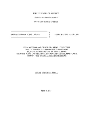 UNITED STATES OF AMERICA
DEPARTMENT OF ENERGY
OFFICE OF FOSSIL ENERGY
_______________________________________
)
DOMINION COVE POINT LNG, LP ) FE DOCKET NO. 11-128-LNG
_______________________________________ )
FINAL OPINION AND ORDER GRANTING LONG-TERM,
MULTI-CONTRACT AUTHORIZATION TO EXPORT
LIQUEFIED NATURAL GAS BY VESSEL FROM
THE COVE POINT LNG TERMINAL IN CALVERT COUNTY, MARYLAND,
TO NON-FREE TRADE AGREEMENT NATIONS
DOE/FE ORDER NO. 3331-A
MAY 7, 2015
 