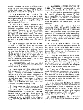 number indicates the group to which it per-
tains; the suffix indicates the sequence number
within that group (e.g., figure 07-5 signifies
illustration number 5 for group 07).
7. COMPONENTS OF ASSEMBLIES.
Whenever any doubt might exist as to what
items are included as components of assemblies,
an explanatory note or a complete listing of
such components is shown.
8. ATTACHING PARTS. Attaching parts
such as bolts, nuts, rivets, washers, etc., are
indented immediately under the item which
they attach. Whenever two or more similar
items having the same attaching parts, such
as right and left fender braces, are listed,
they are placed one immediately following the
other and the attaching parts for both are
covered by a single listing under the second
item.
9. DEFINITION OF LOCATIONAL
TERMS. All like parts which are not inter-
changeable are designated left or right with
respect to the vehicle when it is viewed facing
forward from the rear of the vehicle. The front
of the vehicle is the direction faced by the
driver. All engine parts, left or right, front or
rear, are designated from a position at the
rear of the engine facing forward. The flywheel
end is the rear of the engine.
10. DESCRIPTION. All items are listed
with their complete nomenclature with the ex-
ception noted in a. below.
a. Items appearing within a subgroup that
lists components of, and/or items related to
only one assembly or subassembly automatically
assume as part of their official nomenclature
the title of the pertinent subgroup. (Example:
“AXLE, float lever,” is an entry in subgroup
0301. The complete nomenclature of the item
is “AXLE, carburetor, float lever,” “CARBU-
RETOR” being the subgroup title.)
b. Items appearing within a subgroup that
lists more than one assembly or more than one
group of related items are listed with their com-
plete nomenclature. (Example : “EXTENSION,
exhaust pipe, w/BRACKET” is an entry in
subgroup 0401. The complete nomenclature of
the item is as shown, the title of the subgroup
being “MUFFLER AND EXHAUST PIPE.“)
11. QUANTITY INCORPORATED IN
UNIT. The quantity incorporated in unit
column lists quantities for the following:
a. For vehicle parts which are not indented,
the quantity indicates the number of these
parts required for the particular use indicated.
These quantities do not indicate the total quan-
tities of the parts required for the major item
since the part may be used in more than one
subgroup.
b. For vehicle parts which are indented
(attaching parts), the quantity indicates the
number of these parts required to attach the
item. These quantities do not indicate the total
quantities of the attaching parts required for
the major item or subgroup, since the attach-
ing parts may be used in more than one sub-
group, and may also be used more than once
within a subgroup.
12. HOW TO FIND PARTS. This sup-
ply manual is arranged and cross-indexed so
that parts can be found easily even though
only one of the several identifying factors is
known. The various ways in which parts can
be located are as follows:
a. If only the nomenclature (basic noun-
name) is known, refer to the alphabetical index
in the back of the manual. This index will
give the subgroup in which the part is listed.
As the part names are arranged in alphabet-
ical order within this subgroup, the complete
listing of the part can readily be found.
b. If any one of the numbers - ordnance
stock, federal stock, manufacturer’s or ordnance
part is known, refer to the appropriate numer-
ical index in the back of the manual. These
indexes will give the subgroup number in which
the part can be found by following the pro-
cedure given in a.above.
c. If the shape, use, function, or location
of the part is known, refer to illustrations in
which the part is likely to appear until a pic-
ture of the part is found. The part will be
keyed to a listing of the name, part number,
and subgroup number, which will permit ‘?-
eating the complete listing of the part.
13. STOCK NUMBERS. The prefix letter
and number of the stock number (i.e., G503,
3
 