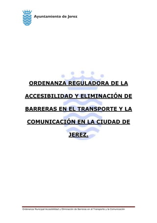 Ordenanza Municipal Accesibilidad y Eliminación de Barreras en el Transporte y la Comunicación
ORDENANZA REGULADORA DE LA
ACCESIBILIDAD Y ELIMINACIÓN DE
BARRERAS EN EL TRANSPORTE Y LA
COMUNICACIÓN EN LA CIUDAD DE
JEREZ.
 