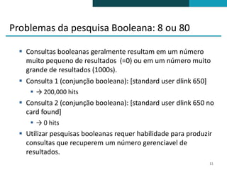 Problemas da pesquisa Booleana: 8 ou 80

   Consultas booleanas geralmente resultam em um número
    muito pequeno de resultados (=0) ou em um número muito
    grande de resultados (1000s).
   Consulta 1 (conjunção booleana): [standard user dlink 650]
      → 200,000 hits
   Consulta 2 (conjunção booleana): [standard user dlink 650 no
    card found]
      → 0 hits
   Utilizar pesquisas booleanas requer habilidade para produzir
    consultas que recuperem um número gerenciavel de
    resultados.
                                                               11
 