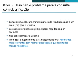 8 ou 80: Isso não é problema para a consulta
com classificação


   Com classificação, um grande número de resultados não é um
    problema para o usuário.
   Basta mostrar apenas os 10 melhores resultados, por
    exemplo
   Não sobrecarregar o usuário
   Premissa: o algorítmo de classificação funciona: Resultados
    mais relevantes têm melhor classificação que resultados
    menos relevantes.


                                                             12
 